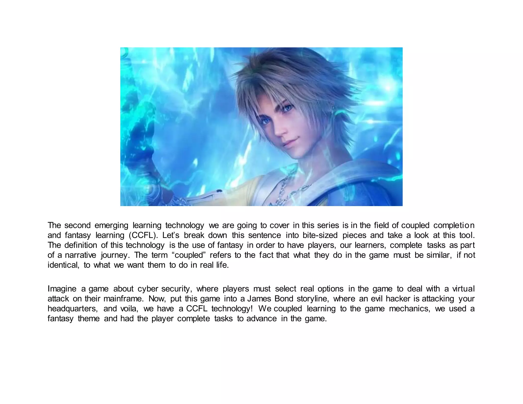 The second emerging learning technology we are going to cover in this series is in the field of coupled completion
and fantasy learning (CCFL). Let’s break down this sentence into bite-sized pieces and take a look at this tool.
The definition of this technology is the use of fantasy in order to have players, our learners, complete tasks as part
of a narrative journey. The term “coupled” refers to the fact that what they do in the game must be similar, if not
identical, to what we want them to do in real life.
Imagine a game about cyber security, where players must select real options in the game to deal with a virtual
attack on their mainframe. Now, put this game into a James Bond storyline, where an evil hacker is attacking your
headquarters, and voila, we have a CCFL technology! We coupled learning to the game mechanics, we used a
fantasy theme and had the player complete tasks to advance in the game.
 