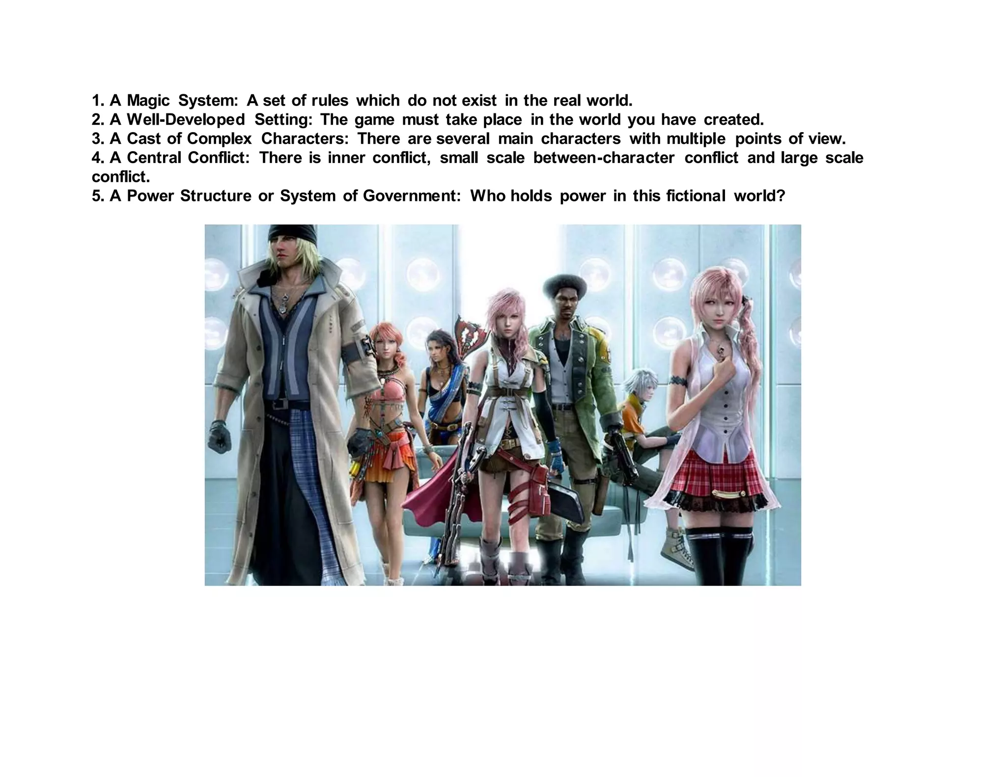 1. A Magic System: A set of rules which do not exist in the real world.
2. A Well-Developed Setting: The game must take place in the world you have created.
3. A Cast of Complex Characters: There are several main characters with multiple points of view.
4. A Central Conflict: There is inner conflict, small scale between-character conflict and large scale
conflict.
5. A Power Structure or System of Government: Who holds power in this fictional world?
 