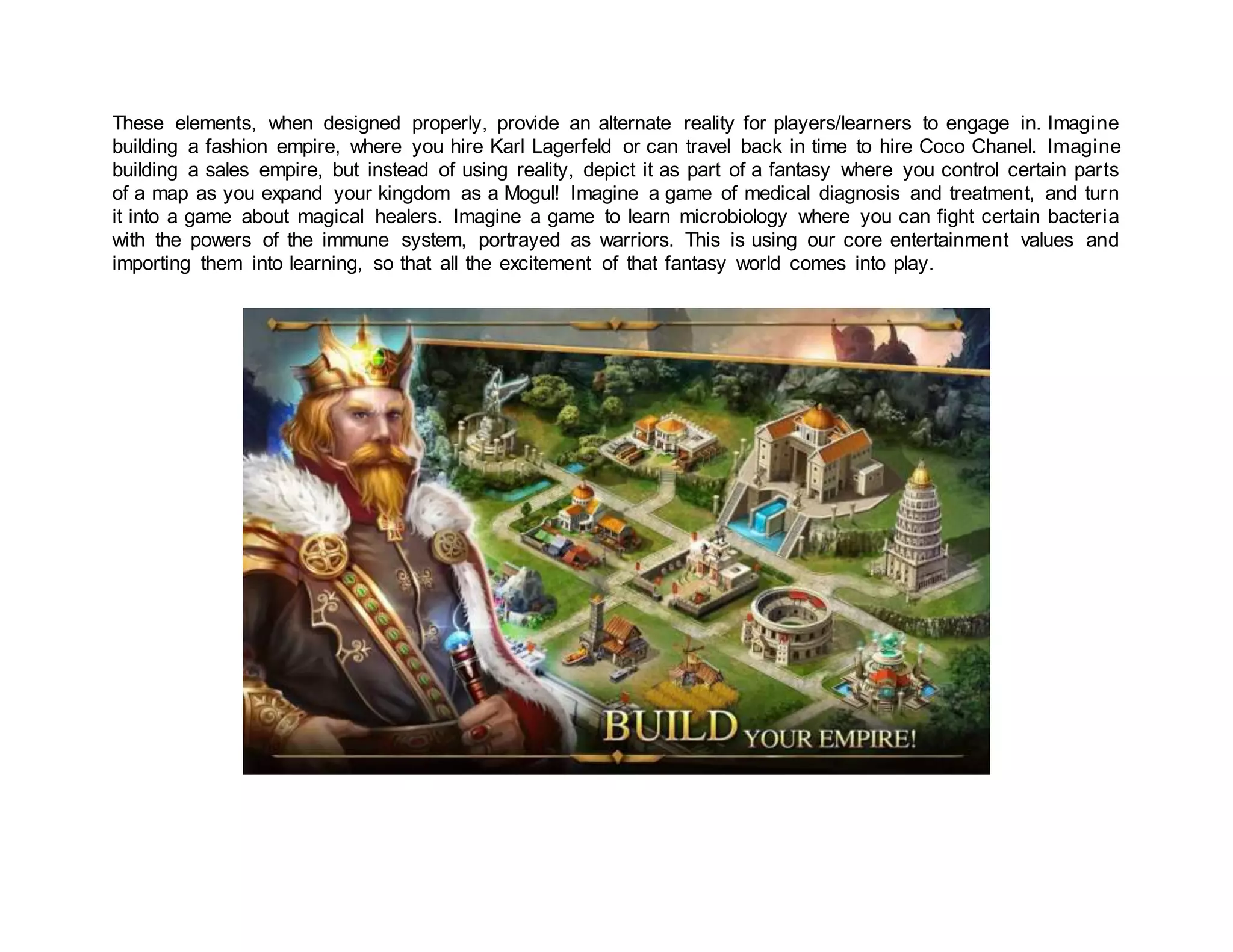 These elements, when designed properly, provide an alternate reality for players/learners to engage in. Imagine
building a fashion empire, where you hire Karl Lagerfeld or can travel back in time to hire Coco Chanel. Imagine
building a sales empire, but instead of using reality, depict it as part of a fantasy where you control certain parts
of a map as you expand your kingdom as a Mogul! Imagine a game of medical diagnosis and treatment, and turn
it into a game about magical healers. Imagine a game to learn microbiology where you can fight certain bacteria
with the powers of the immune system, portrayed as warriors. This is using our core entertainment values and
importing them into learning, so that all the excitement of that fantasy world comes into play.
 