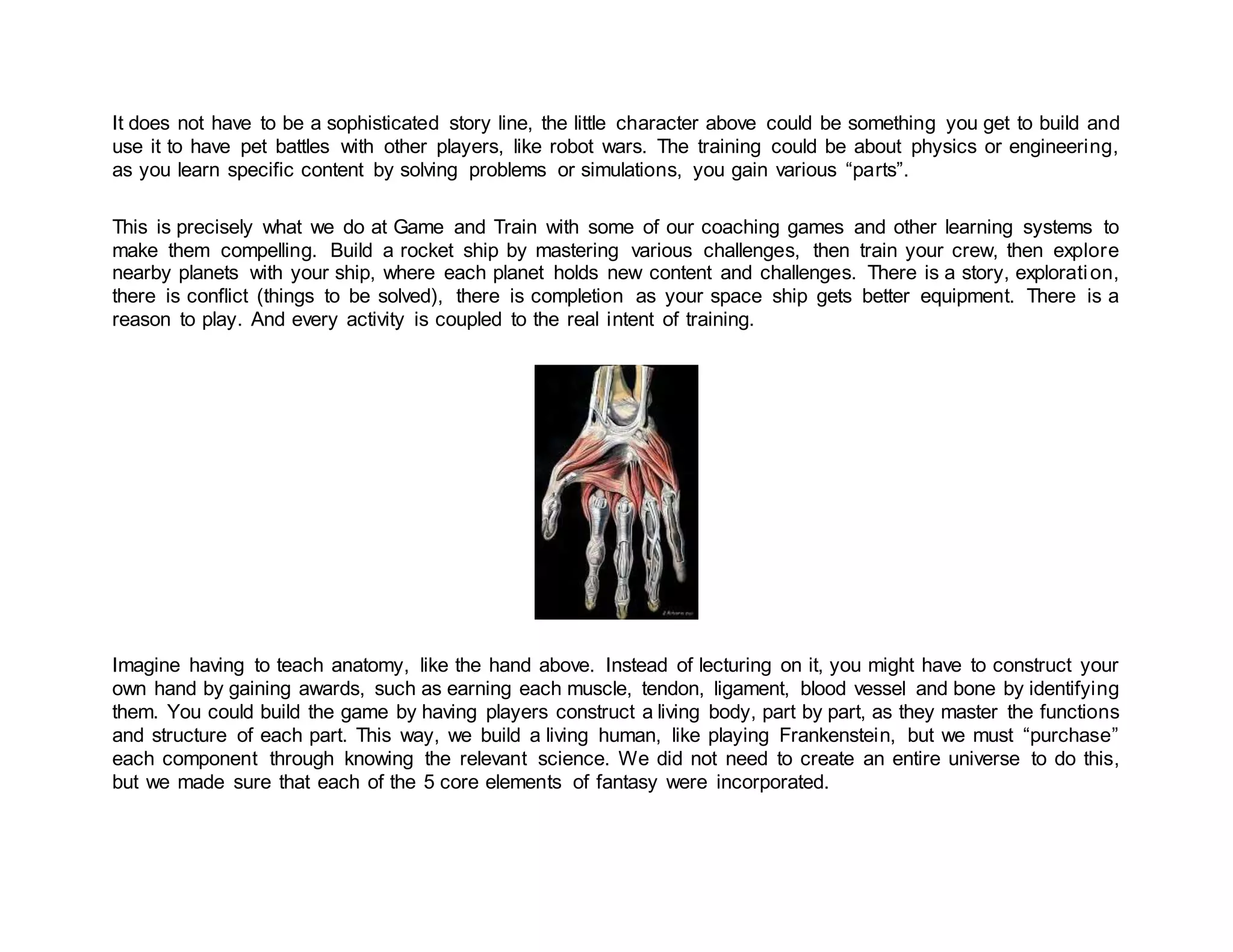 It does not have to be a sophisticated story line, the little character above could be something you get to build and
use it to have pet battles with other players, like robot wars. The training could be about physics or engineering,
as you learn specific content by solving problems or simulations, you gain various “parts”.
This is precisely what we do at Game and Train with some of our coaching games and other learning systems to
make them compelling. Build a rocket ship by mastering various challenges, then train your crew, then explore
nearby planets with your ship, where each planet holds new content and challenges. There is a story, exploration,
there is conflict (things to be solved), there is completion as your space ship gets better equipment. There is a
reason to play. And every activity is coupled to the real intent of training.
Imagine having to teach anatomy, like the hand above. Instead of lecturing on it, you might have to construct your
own hand by gaining awards, such as earning each muscle, tendon, ligament, blood vessel and bone by identifying
them. You could build the game by having players construct a living body, part by part, as they master the functions
and structure of each part. This way, we build a living human, like playing Frankenstein, but we must “purchase”
each component through knowing the relevant science. We did not need to create an entire universe to do this,
but we made sure that each of the 5 core elements of fantasy were incorporated.
 