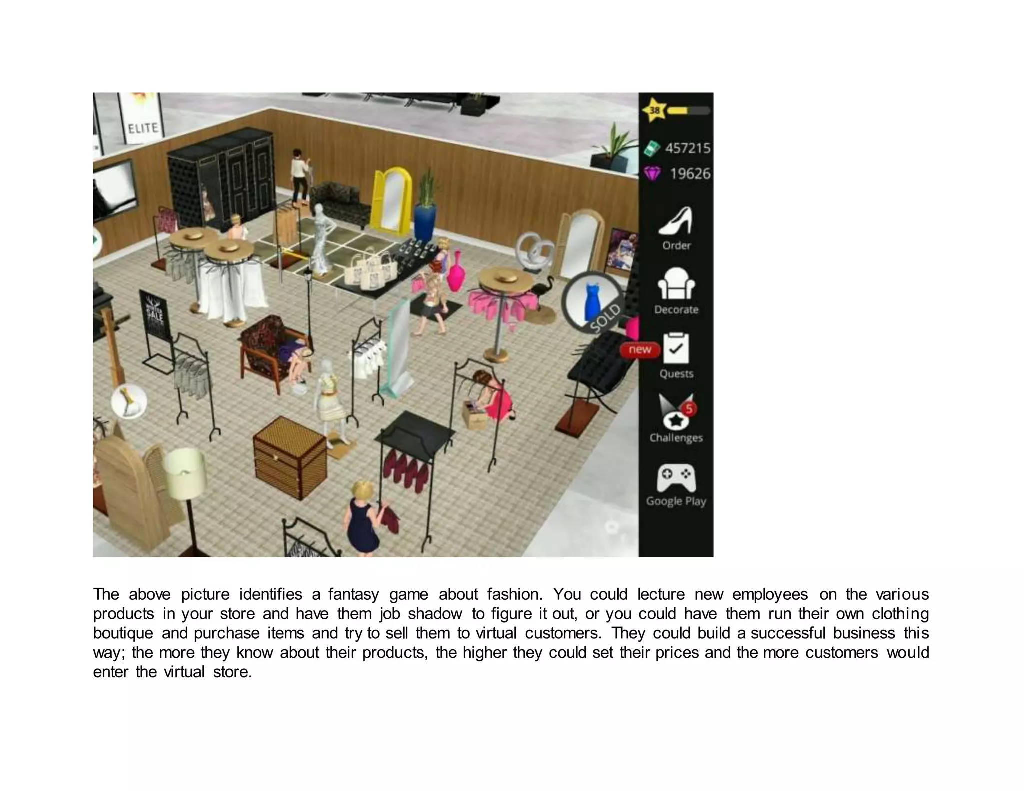 The above picture identifies a fantasy game about fashion. You could lecture new employees on the various
products in your store and have them job shadow to figure it out, or you could have them run their own clothing
boutique and purchase items and try to sell them to virtual customers. They could build a successful business this
way; the more they know about their products, the higher they could set their prices and the more customers would
enter the virtual store.
 