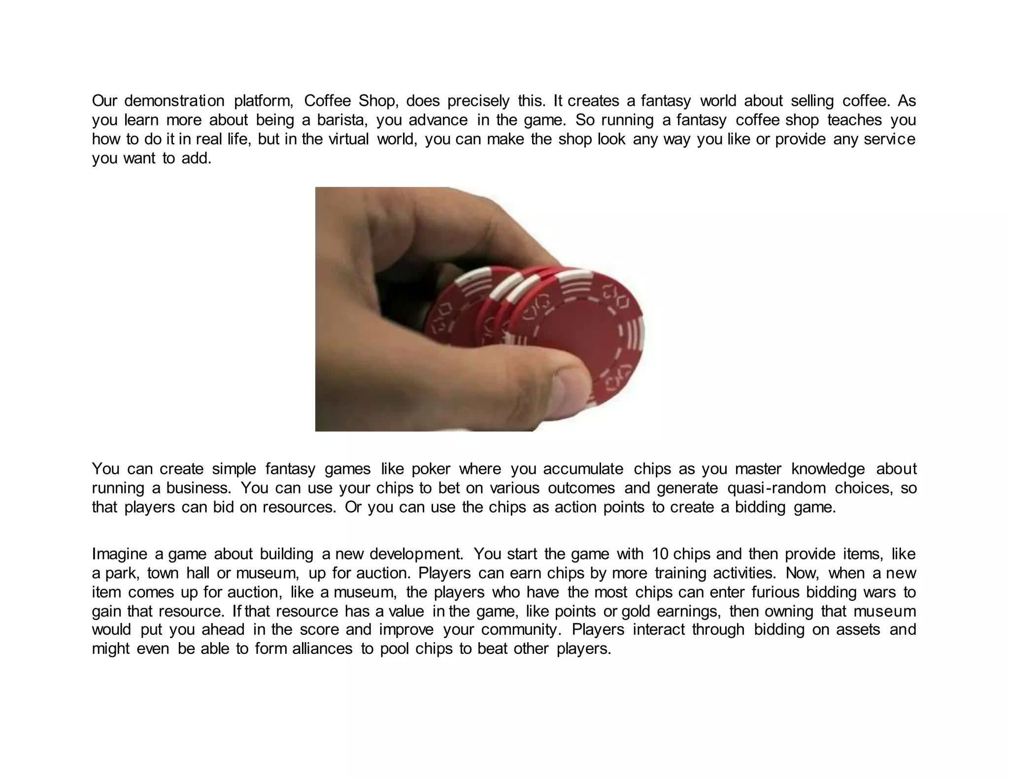 Our demonstration platform, Coffee Shop, does precisely this. It creates a fantasy world about selling coffee. As
you learn more about being a barista, you advance in the game. So running a fantasy coffee shop teaches you
how to do it in real life, but in the virtual world, you can make the shop look any way you like or provide any service
you want to add.
You can create simple fantasy games like poker where you accumulate chips as you master knowledge about
running a business. You can use your chips to bet on various outcomes and generate quasi-random choices, so
that players can bid on resources. Or you can use the chips as action points to create a bidding game.
Imagine a game about building a new development. You start the game with 10 chips and then provide items, like
a park, town hall or museum, up for auction. Players can earn chips by more training activities. Now, when a new
item comes up for auction, like a museum, the players who have the most chips can enter furious bidding wars to
gain that resource. If that resource has a value in the game, like points or gold earnings, then owning that museum
would put you ahead in the score and improve your community. Players interact through bidding on assets and
might even be able to form alliances to pool chips to beat other players.
 