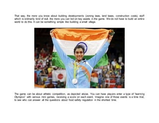 That way, the more you know about building developments (zoning laws, land taxes, construction costs), stuff
which is ordinarily kind of dull, the more you can bid on key assets in the game. We do not have to build an entire
world to do this. It can be something simple like building a small village.
The game can be about athletic competition, as depicted above. You can have players enter a type of “learning
Olympics” with various mini games, receiving a score on each event. Imagine one of those events is a time trial,
to see who can answer all the questions about food safety regulation in the shortest time.
 
