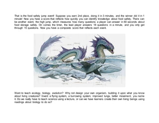 That is the food safety jump event! Suppose you earn 2nd place, doing it in 3 minutes, and the winner did it in 1
minute! Now you have a score that reflects how quickly you can identify knowledge about food safety. There can
be another event, the high jump, which measures how many questions a player can answer in 60 seconds about
food storage safety. On comes the timer, the lead player answers 18 questions in a minute, and you only get
through 15 questions. Now you have a composite score that reflects each event.
Want to teach ecology, biology, evolution? Why not design your own organism, building it upon what you know
about living creatures? Invent a flying system, a burrowing system, improved lungs, better movement, you name
it. Do we really have to teach science using a lecture, or can we have learners create their own living beings using
readings about biology to do so?
 