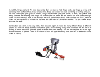 In real life, things are hard. We have less control than we wish we had, things cost a lot, things go wrong and
correcting them is often difficult. In our fantasy world, things can be easy (we build something by clicking a mouse),
we have control (the game gives us powers), things are affordable (the game assets, or items, are symbols and
easily obtained with learning) and things can be fixed (we can defeat the evil demon lord if we collect enough
power ups from training). Now, in the old days, pre-2016, gamification did not really address this much. It kind of
pulled bits and pieces out of motivational literature and used them to complement training. You get a badge when
you read the book.
Gamification, as a term, is not very helpful here because, again, it means too many different things to different
people. But when we design a fantasy-completion game, we are making it very clear to learners that this will be a
journey in which they have “god-like” power to shape their own learning. It is not for everyone, but it has high
appeal in studies of gamers. There is no reason to avoid this type of learning other than lack of awareness of its
power in training.
 