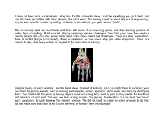 It does not have to be a sophisticated story line, the little character above could be something you get to build and
use it to have pet battles with other players, like robot wars. The training could be about physics or engineering,
as you learn specific content by solving problems or simulations, you gain various “parts”.
This is precisely what we do at Game and Train with some of our coaching games and other learning systems to
make them compelling. Build a rocket ship by mastering various challenges, then train your crew, then explore
nearby planets with your ship, where each planet holds new content and challenges. There is a story, exploration,
there is conflict (things to be solved), there is completion as your space ship gets better equipment. There is a
reason to play. And every activity is coupled to the real intent of training.
Imagine having to teach anatomy, like the hand above. Instead of lecturing on it, you might have to construct your
own hand by gaining awards, such as earning each muscle, tendon, ligament, blood vessel and bone by identifying
them. You could build the game by having players construct a living body, part by part, as they master the functions
and structure of each part. This way, we build a living human, like playing Frankenstein, but we must “purchase”
each component through knowing the relevant science. We did not need to create an entire universe to do this,
but we made sure that each of the 5 core elements of fantasy were incorporated.
 