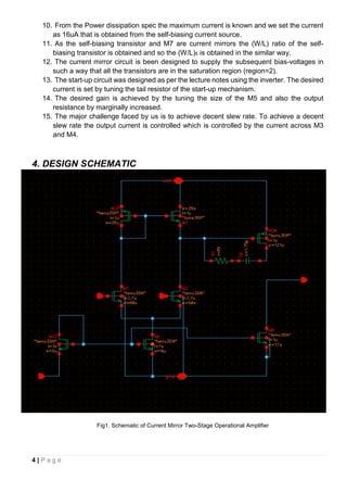 4 | P a g e
10. From the Power dissipation spec the maximum current is known and we set the current
as 16uA that is obtained from the self-biasing current source.
11. As the self-biasing transistor and M7 are current mirrors the (W/L) ratio of the self-
biasing transistor is obtained and so the (W/L)5 is obtained in the similar way.
12. The current mirror circuit is been designed to supply the subsequent bias-voltages in
such a way that all the transistors are in the saturation region (region=2).
13. The start-up circuit was designed as per the lecture notes using the inverter. The desired
current is set by tuning the tail resistor of the start-up mechanism.
14. The desired gain is achieved by the tuning the size of the M5 and also the output
resistance by marginally increased.
15. The major challenge faced by us is to achieve decent slew rate. To achieve a decent
slew rate the output current is controlled which is controlled by the current across M3
and M4.
4. DESIGN SCHEMATIC
Fig1. Schematic of Current Mirror Two-Stage Operational Amplifier
 