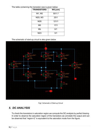 5 | P a g e
The table containing the transistor size is given below:
TRANSISTORS W/L(um)
M1, M2 50/1.7
M25, M3 25/1
M28 121/1
M0 17/1
Mb 6/1
M23 5/1
The schematic of start-up circuit is also given below
Fig2. Schematic of Start-up Circuit
5. DC ANALYSIS
To check the transistors in saturation region we compute the DC analysis by perfect biasing.
In order to observe the saturation region of the transistors we annotate the output and can
be observed that “region=2” is equivalent to the saturation mode from the figure.
 