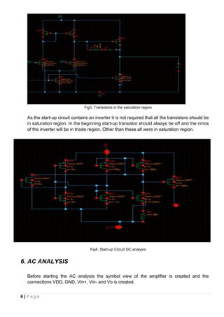 6 | P a g e
Fig3. Transistors in the saturation region
As the start-up circuit contains an inverter it is not required that all the transistors should be
in saturation region. In the beginning start-up transistor should always be off and the nmos
of the inverter will be in triode region. Other than these all were in saturation region.
Fig4. Start-up Circuit DC analysis
6. AC ANALYSIS
Before starting the AC analysis the symbol view of the amplifier is created and the
connections VDD, GND, Vin+, Vin- and Vo is created.
 