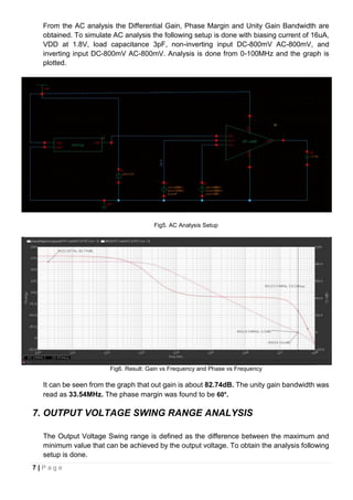 7 | P a g e
From the AC analysis the Differential Gain, Phase Margin and Unity Gain Bandwidth are
obtained. To simulate AC analysis the following setup is done with biasing current of 16uA,
VDD at 1.8V, load capacitance 3pF, non-inverting input DC-800mV AC-800mV, and
inverting input DC-800mV AC-800mV. Analysis is done from 0-100MHz and the graph is
plotted.
Fig5. AC Analysis Setup
Fig6. Result: Gain vs Frequency and Phase vs Frequency
It can be seen from the graph that out gain is about 82.74dB. The unity gain bandwidth was
read as 33.54MHz. The phase margin was found to be 60°.
7. OUTPUT VOLTAGE SWING RANGE ANALYSIS
The Output Voltage Swing range is defined as the difference between the maximum and
minimum value that can be achieved by the output voltage. To obtain the analysis following
setup is done.
 