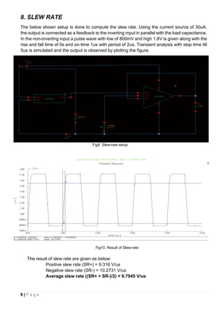 9 | P a g e
8. SLEW RATE
The below shown setup is done to compute the slew rate. Using the current source of 30uA,
the output is connected as a feedback to the inverting input in parallel with the load capacitance.
In the non-inverting input a pulse wave with low of 800mV and high 1.8V is given along with the
rise and fall time of 0s and on-time 1us with period of 2us. Transient analysis with stop time till
5us is simulated and the output is observed by plotting the figure.
Fig9. Slew-rate setup
Fig10. Result of Slew-rate
The result of slew rate are given as below:
Positive slew rate (SR+) = 9.316 V/us
Negative slew rate (SR-) = 10.2731 V/us
Average slew rate ((SR+ + SR-)/2) = 9.7945 V/us
 