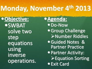 Monday, November 4th 2013
Objective:
SWBAT
solve two
step
equations
using
inverse
operations.
Agenda:
Do-Now
Group Challenge
Number Riddles
Guided Notes &
Partner Practice
Partner Activity:
Equation Sorting
Exit Card
 