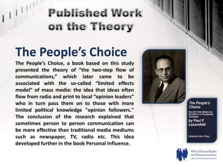 The People’s Choice
The People’s Choice, a book based on this study
presented the theory of “the two-step flow of
communications,” which later came to be
associated with the so-called “limited effects
model” of mass media: the idea that ideas often
flow from radio and print to local “opinion leaders”
who in turn pass them on to those with more
limited political knowledge "opinion followers."
The conclusion of the research explained that
sometimes person to person communication can
be more effective than traditional media mediums
such as newspaper, TV, radio etc. This idea
developed further in the book Personal Influence.
 