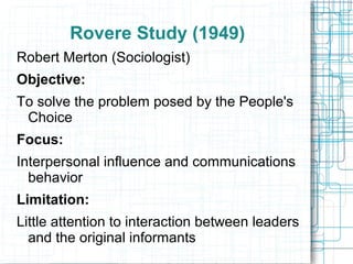 Rovere Study (1949)
Robert Merton (Sociologist)
Objective:
To solve the problem posed by the People's
Choice
Focus:
Interpersonal influence and communications
behavior
Limitation:
Little attention to interaction between leaders
and the original informants
 