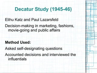 Decatur Study (1945-46)
Elihu Katz and Paul Lazarsfeld
Decision-making in marketing, fashions,
movie-going and public affairs
Method Used:
Asked self-designating questions
Accounted decisions and interviewed the
influentials
 