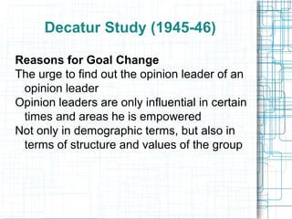 Decatur Study (1945-46)
Reasons for Goal Change
The urge to find out the opinion leader of an
opinion leader
Opinion leaders are only influential in certain
times and areas he is empowered
Not only in demographic terms, but also in
terms of structure and values of the group
 