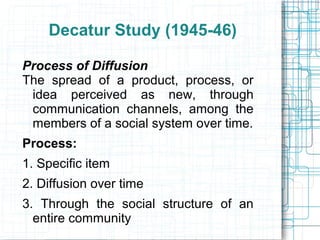 Decatur Study (1945-46)
Process of Diffusion
The spread of a product, process, or
idea perceived as new, through
communication channels, among the
members of a social system over time.
Process:
1. Specific item
2. Diffusion over time
3. Through the social structure of an
entire community
 