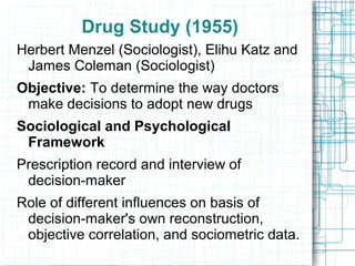 Drug Study (1955)
Herbert Menzel (Sociologist), Elihu Katz and
James Coleman (Sociologist)
Objective: To determine the way doctors
make decisions to adopt new drugs
Sociological and Psychological
Framework
Prescription record and interview of
decision-maker
Role of different influences on basis of
decision-maker's own reconstruction,
objective correlation, and sociometric data.
 