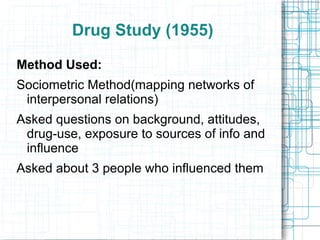 Drug Study (1955)
Method Used:
Sociometric Method(mapping networks of
interpersonal relations)
Asked questions on background, attitudes,
drug-use, exposure to sources of info and
influence
Asked about 3 people who influenced them
 