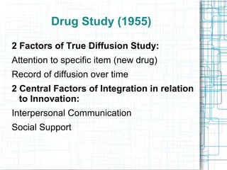 Drug Study (1955)
2 Factors of True Diffusion Study:
Attention to specific item (new drug)
Record of diffusion over time
2 Central Factors of Integration in relation
to Innovation:
Interpersonal Communication
Social Support
 
