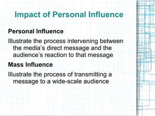 Impact of Personal Influence
Personal Influence
Illustrate the process intervening between
the media’s direct message and the
audience’s reaction to that message
Mass Influence
Illustrate the process of transmitting a
message to a wide-scale audience
 