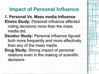 Impact of Personal Influence
1. Personal Vs. Mass media Influence
Elmira Study: Personal influence affected
voting decisions more than the mass
media did.
Decatur Study: Personal influence figured
both more frequently and more effectively
than any of the mass media
Drug Study: Strong impact of personal
relations even in the making of scientific
decisions
 