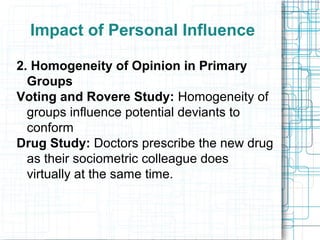 Impact of Personal Influence
2. Homogeneity of Opinion in Primary
Groups
Voting and Rovere Study: Homogeneity of
groups influence potential deviants to
conform
Drug Study: Doctors prescribe the new drug
as their sociometric colleague does
virtually at the same time.
 