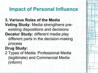 Impact of Personal Influence
3. Various Roles of the Media
Voting Study: Media strengthens pre-
existing dispositions and decisions
Decatur Study: different media play
different parts in the decision-making
process
Drug Study:
2 Types of Media: Professional Media
(legitimate) and Commercial Media
(inform)
 