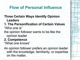 Flow of Personal Influence
Three Certain Ways Identify Opinion
Leaders
1. The Personification of Certain Values
“Who one is”
the opinion follower wants to be like the
opinion leader
2. Competence
“What one knows”
An opinion follower prefers an opinion leader
with the knowledge, familiarity, or expertise
on the matter.
 