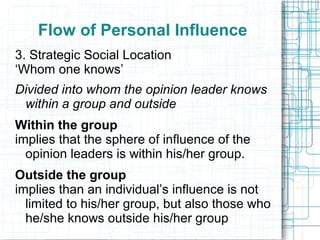 Flow of Personal Influence
3. Strategic Social Location
‘Whom one knows’
Divided into whom the opinion leader knows
within a group and outside
Within the group
implies that the sphere of influence of the
opinion leaders is within his/her group.
Outside the group
implies than an individual’s influence is not
limited to his/her group, but also those who
he/she knows outside his/her group
 
