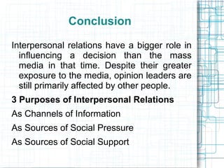 Conclusion
Interpersonal relations have a bigger role in
influencing a decision than the mass
media in that time. Despite their greater
exposure to the media, opinion leaders are
still primarily affected by other people.
3 Purposes of Interpersonal Relations
As Channels of Information
As Sources of Social Pressure
As Sources of Social Support
 
