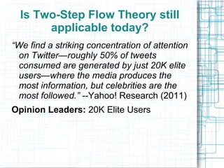 Is Two-Step Flow Theory still
applicable today?
“We find a striking concentration of attention
on Twitter—roughly 50% of tweets
consumed are generated by just 20K elite
users—where the media produces the
most information, but celebrities are the
most followed.” --Yahoo! Research (2011)
Opinion Leaders: 20K Elite Users
 
