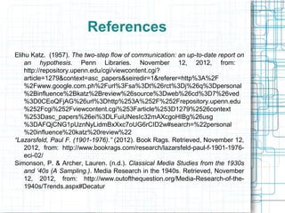 References
Elihu Katz. (1957). The two-step flow of communication: an up-to-date report on
an hypothesis. Penn Libraries. November 12, 2012, from:
http://repository.upenn.edu/cgi/viewcontent.cgi?
article=1279&context=asc_papers&seiredir=1&referer=http%3A%2F
%2Fwww.google.com.ph%2Furl%3Fsa%3Dt%26rct%3Dj%26q%3Dpersonal
%2Binfluence%2Bkatz%2Breview%26source%3Dweb%26cd%3D7%26ved
%3D0CEoQFjAG%26url%3Dhttp%253A%252F%252Frepository.upenn.edu
%252Fcgi%252Fviewcontent.cgi%253Farticle%253D1279%2526context
%253Dasc_papers%26ei%3DLFuiUNesIc32mAXcgoHIBg%26usg
%3DAFQjCNG1pUznNyLidmBxXxc7oUG6rCID2w#search=%22personal
%20influence%20katz%20review%22
“Lazarsfeld, Paul F. (1901-1976).” (2012). Book Rags. Retrieved, November 12,
2012, from: http://www.bookrags.com/research/lazarsfeld-paul-f-1901-1976-
eci-02/
Simonson, P. & Archer, Lauren. (n.d.). Classical Media Studies from the 1930s
and ‘40s (A Sampling.). Media Research in the 1940s. Retrieved, November
12, 2012, from: http://www.outofthequestion.org/Media-Research-of-the-
1940s/Trends.aspx#Decatur
 