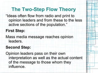 The Two-Step Flow Theory
“Ideas often flow from radio and print to
opinion leaders and from these to the less
active sections of the population.”
First Step:
Mass media message reaches opinion
leaders.
Second Step:
Opinion leaders pass on their own
interpretation as well as the actual content
of the message to those whom they
influence.
 