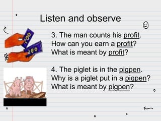 3. The man counts his profit.
How can you earn a profit?
What is meant by profit?
4. The piglet is in the pigpen.
Why is a piglet put in a pigpen?
What is meant by pigpen?
Listen and observe
 