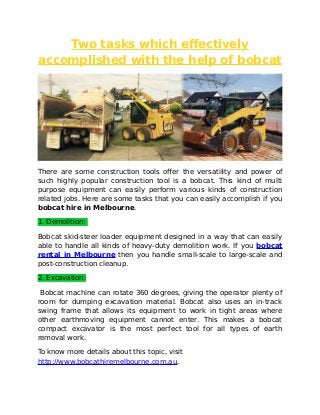 Two tasks which effectively
accomplished with the help of bobcat
There are some construction tools offer the versatility and power of
such highly popular construction tool is a bobcat. This kind of multi
purpose equipment can easily perform various kinds of construction
related jobs. Here are some tasks that you can easily accomplish if you
bobcat hire in Melbourne.
1. Demolition:
Bobcat skid-steer loader equipment designed in a way that can easily
able to handle all kinds of heavy-duty demolition work. If you bobcat
rental in Melbourne then you handle small-scale to large-scale and
post-construction cleanup.
2. Excavation:
Bobcat machine can rotate 360 degrees, giving the operator plenty of
room for dumping excavation material. Bobcat also uses an in-track
swing frame that allows its equipment to work in tight areas where
other earthmoving equipment cannot enter. This makes a bobcat
compact excavator is the most perfect tool for all types of earth
removal work.
To know more details about this topic, visit
http://www.bobcathiremelbourne.com.au.
 