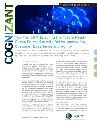 • Cognizant 20-20 Insights




Two-Tier ERP: Enabling the Future-Ready
Global Enterprise with Better Innovation,
Customer Experience and Agility
Organizations that embrace two-tier ERP strategies are better positioned
to both navigate volatile global business conditions and acquire or divest
operations that generate operational efficiency and growth.

      Executive Summary                                       were the high operating costs of existing systems,
                                                              a lack of industry-specific ERP functionality,
      To achieve their goals of global efficiency, cost
                                                              excessive upgrade costs and too little innovation
      reduction and regulatory compliance, forward-
                                                              from existing ERP vendors. Saugatuck Technol-
      thinking enterprises are pursuing uniform,
                                                              ogy’s 2012 Cloud Business Solution Survey,2
      consistent processes and shared services. At the
                                                              meanwhile, predicts that through 2016, “hybrid”
      same time, they cannot afford to compromise the
                                                              cloud deployments, such as two-tier ERP, will
      flexibility, agility or speed they need to respond to
                                                              become the enterprise platform of choice, with
      today’s ever-changing and unpredictable business
                                                              at least three-quarters of new enterprise IT
      environment.
                                                              spending involving hybrid or cloud platforms.
      To meet these seemingly conflicting needs, a
                                                              A two-tier ERP approach can provide the ideal
      growing number of companies are migrating
                                                              combination of global processes, lower costs,
      from a single-instance ERP system to a two-tier
                                                              flexible deployment, agile customization and ease
      strategy that combines the stability of on-premise
                                                              of use. Such an approach is useful, for example,
      ERP with the agility of cloud ERP (i.e., multi-tenant
                                                              for quickly providing ERP capabilities to a newly
      ERP delivered in a SaaS model) to create a hybrid
                                                              acquired or growing business, a spin-off or the
      environment. On-premise ERP systems function
                                                              entire enterprise during an ERP transition. This
      as “systems of record,” or “a single source of
                                                              fulfills the needs of enterprises that must protect
      the truth” for corporate data, while cloud ERP
                                                              existing ERP investments while obtaining signifi-
      systems act as “systems of engagement,” which
                                                              cant new value via cloud ERP extensions.
      are more interaction-focused and geared toward
      serving customers, employees and partners.
                                                              Business Drivers
      For example, nearly half the respondents cited in a     ERP systems have formed the information
      February 2011 report from Constellation Research1       backbone for many organizations since the mid-
      were considering a two-tier ERP strategy, a             to late-1990s, when they were deployed to cope
      27-point increase from 2009. Among the drivers          with issues such as the Y2K transition, increased



      cognizant 20-20 insights | january 2013
 