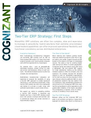 Two-Tier ERP Strategy: First Steps
Monolithic ERP solutions are often too complex, slow and expensive
to manage in perpetuity; hybrid solutions that combine on-premises/
cloud-hosted capabilities can offer improved operational flexibility and
functional consistency across distributed enterprises.
The ‘Rest of the World’
When entering new markets, gaining market
share and delivering products often has to hap-
pen within a few weeks. Support through an ERP
system in this phase is the basis for sustainable
success. The same is true for existing smaller
sales and service offices in remote geographies.
Companies facing new-market issues often need
a lightweight, fast and reliable ERP support
for small subsidiaries. Setting up the defined
standard solution is often too complex, slow and
expensive. Too complex, because the standard
solution is built for established organizations,
not for start-up crews; too slow, because it often
lacks features allowing additional SMEs to enter
all parameters needed in this new market. From
our experience, many established companies are
using some form of ‘homegrown’ ERP tools, rang-
ing from spreadsheets to entire applications, with
questionable reliability of the figures calculated.
The consequence is typically a loss of control –
and loss of credibility in more severe cases.
Two-Tier ERP Strategy
Between rolling out the corporate ERP tem-
plate to all locations and taking a ‘laissez-faire’
approach for remote sites, there is a third way of
Executive Summary
Most multinational manufacturing companies
use monolithic ERP systems such as SAP as
their standard ERP solution. For many sites, these
systems typically cover most business processes
and fulfill the requirements to a high degree.
For dynamic sites – such as geographically
distributed locations, smaller offices for sales
and service and temporary offices or joint ven-
tures – the defined standard solution is often too
complex, slow and expensive.
Multinational manufacturing companies are
beginning to evaluate the possibility of using
a two-tier ERP approach to enable significant
reductions in cost and time-to-implement. These
two-tier ERP systems are often more lightweight
and hosted in a private or public cloud, with
sufficient functionality to cover remote offices.
We support our clients in evaluating whether
a two-tier ERP strategy is beneficial and
feasible and how a future ERP strategy would
look, from process coverage and business case
to architecture design and vendor selection or
implementation support.
cognizant 20-20 insights | march 2014
•	 Cognizant 20-20 Insights
 