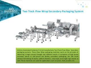 Two Track Flow Wrap Secondary Packaging System
Infinity Automated Solutions Pvt Ltd manufactures Two Track Flow Wrap Secondary
packaging systems. These Flow Wrap packaging machines work on the principle of
obtaining a single output through two different stacks. It comprises of high speed
conveyor, pouch in and pouch out facility, secondary packaging, etc. We could
achieve formatting of stacks, uniform flatness , strip type, and single type stacks as
well. These machines are used for applications such as spices, food, powder, etc.
 