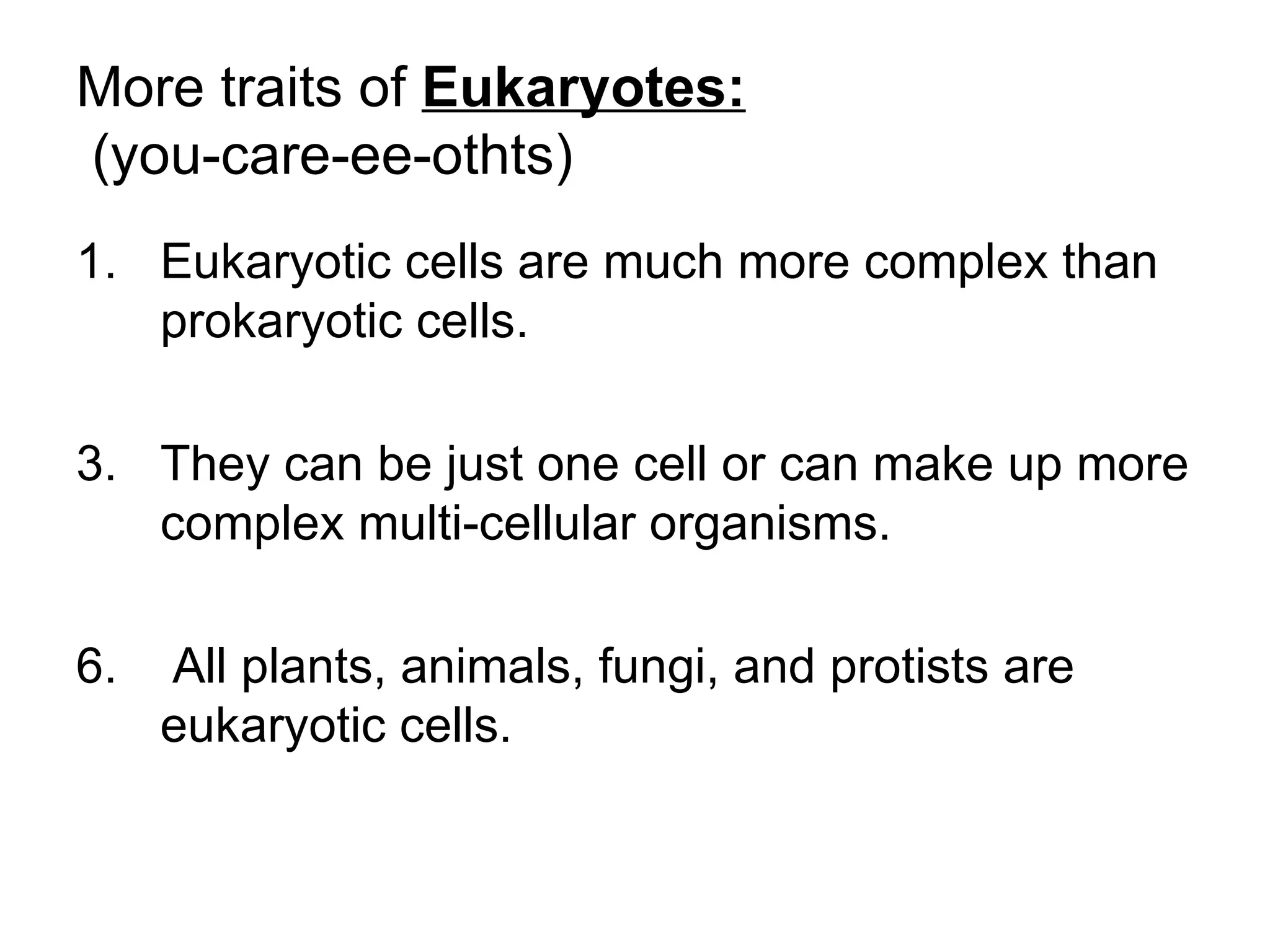 More traits of Eukaryotes:
(you-care-ee-othts)
1. Eukaryotic cells are much more complex than
   prokaryotic cells.

3. They can be just one cell or can make up more
   complex multi-cellular organisms.

6.   All plants, animals, fungi, and protists are
     eukaryotic cells.
 