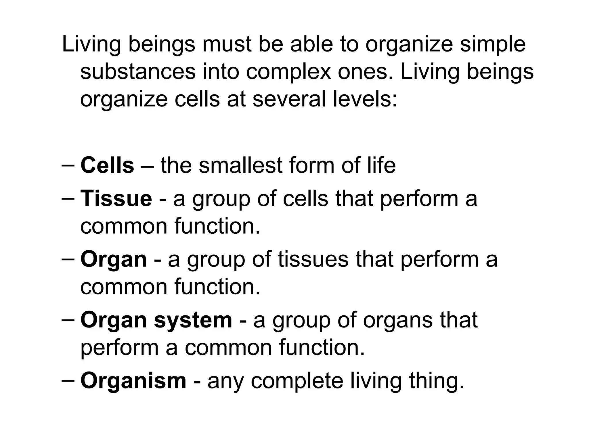 Living beings must be able to organize simple
  substances into complex ones. Living beings
  organize cells at several levels:

– Cells – the smallest form of life
– Tissue - a group of cells that perform a
  common function.
– Organ - a group of tissues that perform a
  common function.
– Organ system - a group of organs that
  perform a common function.
– Organism - any complete living thing.
 