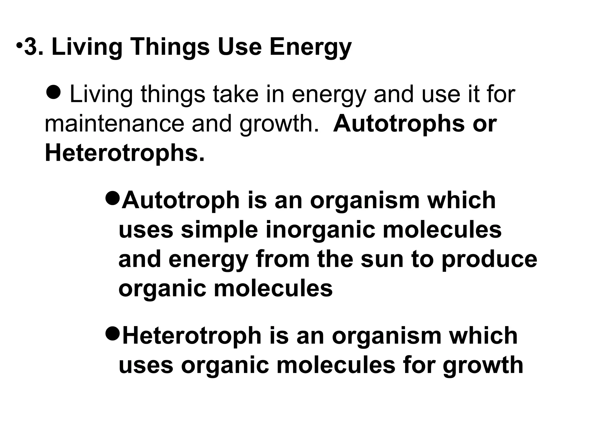 •3. Living Things Use Energy
   Living things take in energy and use it for
  maintenance and growth. Autotrophs or
  Heterotrophs.
       Autotroph is an organism which
        uses simple inorganic molecules
        and energy from the sun to produce
        organic molecules
       Heterotroph is an organism which
        uses organic molecules for growth
 
