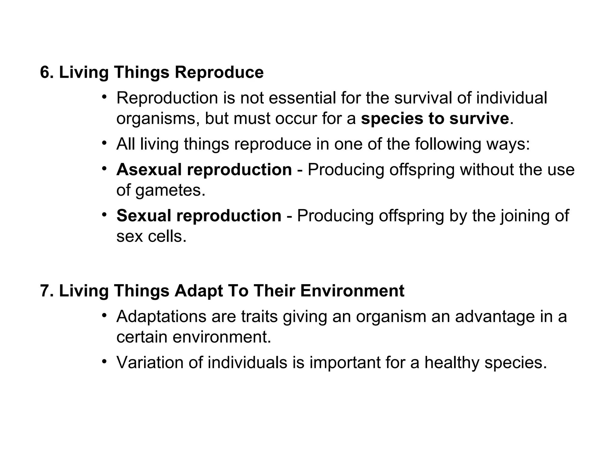 6. Living Things Reproduce
        • Reproduction is not essential for the survival of individual
          organisms, but must occur for a species to survive.
        • All living things reproduce in one of the following ways:
        • Asexual reproduction - Producing offspring without the use
          of gametes.
        • Sexual reproduction - Producing offspring by the joining of
          sex cells.


7. Living Things Adapt To Their Environment
        • Adaptations are traits giving an organism an advantage in a
          certain environment.
        • Variation of individuals is important for a healthy species.
 
