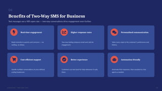 04
Benefits of Two-Way SMS for Business
Text messages see a 98% open rate — two-way conversations drive engagement even further.
Real-time engagement
Reply instantly to queries and concerns — no
waiting, no delays.
Higher response rates
Two-way texting outpaces email and calls for
engagement.
Personalized communication
Tailor every reply to the customer’s preferences and
history.
Cost-efficient support
Handle multiple conversations at once without
scaling headcount.
Better experience
Customers can text back for help whenever it suits
them.
Automation friendly
Automate first responses, then escalate to a live
agent as needed.
05
DIALINGER · TWO-WAY SMS
 