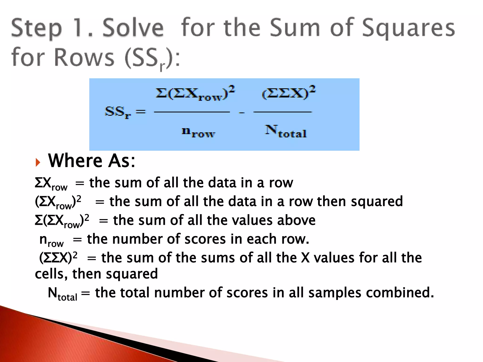  Where As:
ΣXrow = the sum of all the data in a row
(ΣXrow)2 = the sum of all the data in a row then squared
Σ(ΣXrow)2 = the sum of all the values above
nrow = the number of scores in each row.
(ΣΣX)2 = the sum of the sums of all the X values for all the
cells, then squared
Ntotal = the total number of scores in all samples combined.
 