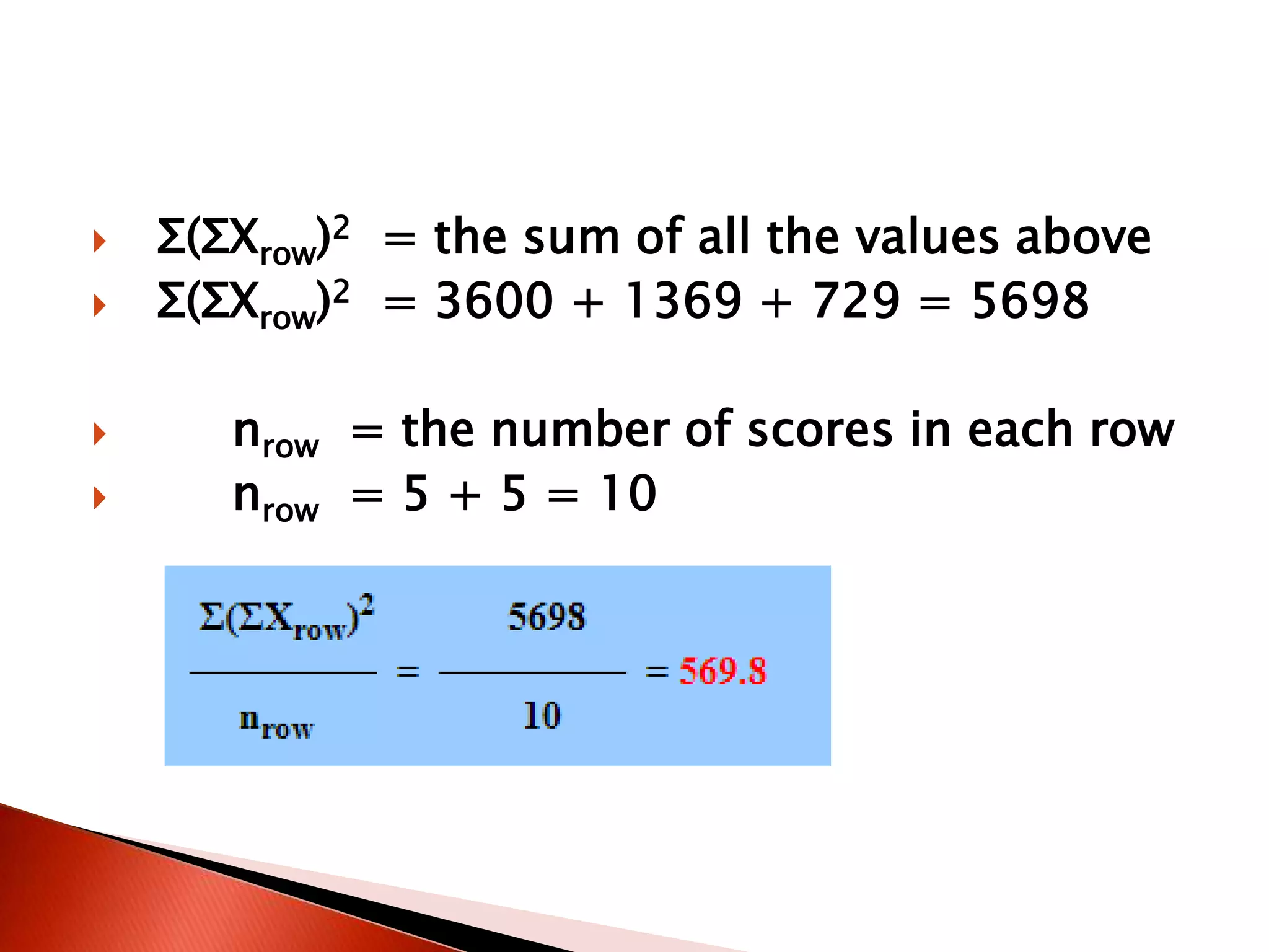  Σ(ΣXrow)2 = the sum of all the values above
 Σ(ΣXrow)2 = 3600 + 1369 + 729 = 5698
 nrow = the number of scores in each row
 nrow = 5 + 5 = 10
 