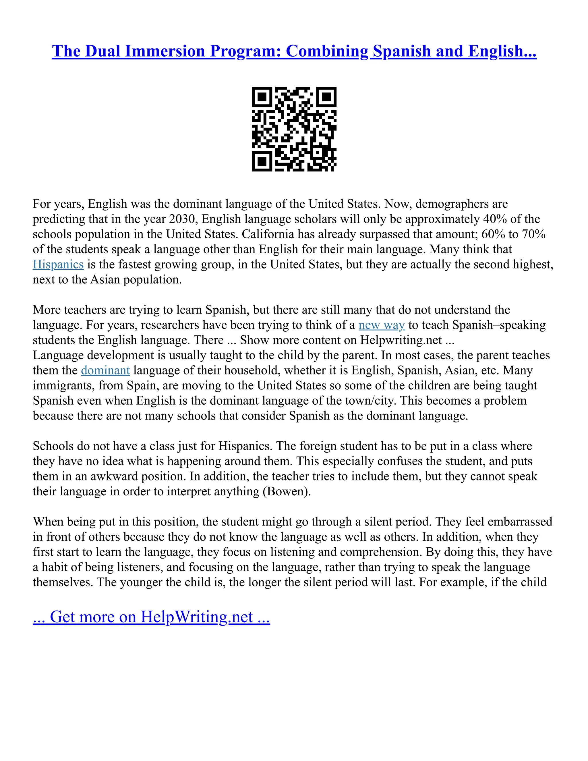 The Dual Immersion Program: Combining Spanish and English...
For years, English was the dominant language of the United States. Now, demographers are
predicting that in the year 2030, English language scholars will only be approximately 40% of the
schools population in the United States. California has already surpassed that amount; 60% to 70%
of the students speak a language other than English for their main language. Many think that
Hispanics is the fastest growing group, in the United States, but they are actually the second highest,
next to the Asian population.
More teachers are trying to learn Spanish, but there are still many that do not understand the
language. For years, researchers have been trying to think of a new way to teach Spanish–speaking
students the English language. There ... Show more content on Helpwriting.net ...
Language development is usually taught to the child by the parent. In most cases, the parent teaches
them the dominant language of their household, whether it is English, Spanish, Asian, etc. Many
immigrants, from Spain, are moving to the United States so some of the children are being taught
Spanish even when English is the dominant language of the town/city. This becomes a problem
because there are not many schools that consider Spanish as the dominant language.
Schools do not have a class just for Hispanics. The foreign student has to be put in a class where
they have no idea what is happening around them. This especially confuses the student, and puts
them in an awkward position. In addition, the teacher tries to include them, but they cannot speak
their language in order to interpret anything (Bowen).
When being put in this position, the student might go through a silent period. They feel embarrassed
in front of others because they do not know the language as well as others. In addition, when they
first start to learn the language, they focus on listening and comprehension. By doing this, they have
a habit of being listeners, and focusing on the language, rather than trying to speak the language
themselves. The younger the child is, the longer the silent period will last. For example, if the child
... Get more on HelpWriting.net ...
 