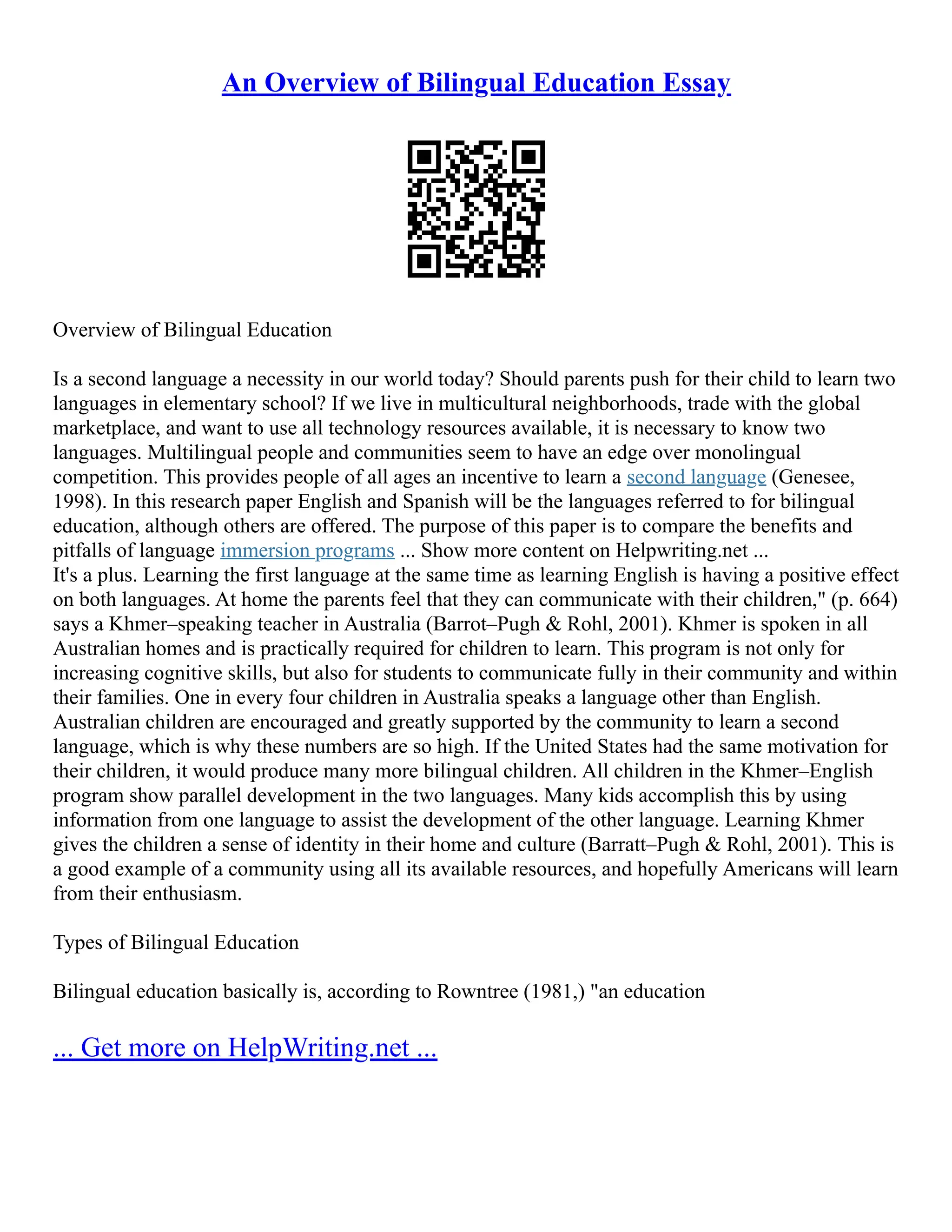An Overview of Bilingual Education Essay
Overview of Bilingual Education
Is a second language a necessity in our world today? Should parents push for their child to learn two
languages in elementary school? If we live in multicultural neighborhoods, trade with the global
marketplace, and want to use all technology resources available, it is necessary to know two
languages. Multilingual people and communities seem to have an edge over monolingual
competition. This provides people of all ages an incentive to learn a second language (Genesee,
1998). In this research paper English and Spanish will be the languages referred to for bilingual
education, although others are offered. The purpose of this paper is to compare the benefits and
pitfalls of language immersion programs ... Show more content on Helpwriting.net ...
It's a plus. Learning the first language at the same time as learning English is having a positive effect
on both languages. At home the parents feel that they can communicate with their children," (p. 664)
says a Khmer–speaking teacher in Australia (Barrot–Pugh & Rohl, 2001). Khmer is spoken in all
Australian homes and is practically required for children to learn. This program is not only for
increasing cognitive skills, but also for students to communicate fully in their community and within
their families. One in every four children in Australia speaks a language other than English.
Australian children are encouraged and greatly supported by the community to learn a second
language, which is why these numbers are so high. If the United States had the same motivation for
their children, it would produce many more bilingual children. All children in the Khmer–English
program show parallel development in the two languages. Many kids accomplish this by using
information from one language to assist the development of the other language. Learning Khmer
gives the children a sense of identity in their home and culture (Barratt–Pugh & Rohl, 2001). This is
a good example of a community using all its available resources, and hopefully Americans will learn
from their enthusiasm.
Types of Bilingual Education
Bilingual education basically is, according to Rowntree (1981,) "an education
... Get more on HelpWriting.net ...
 