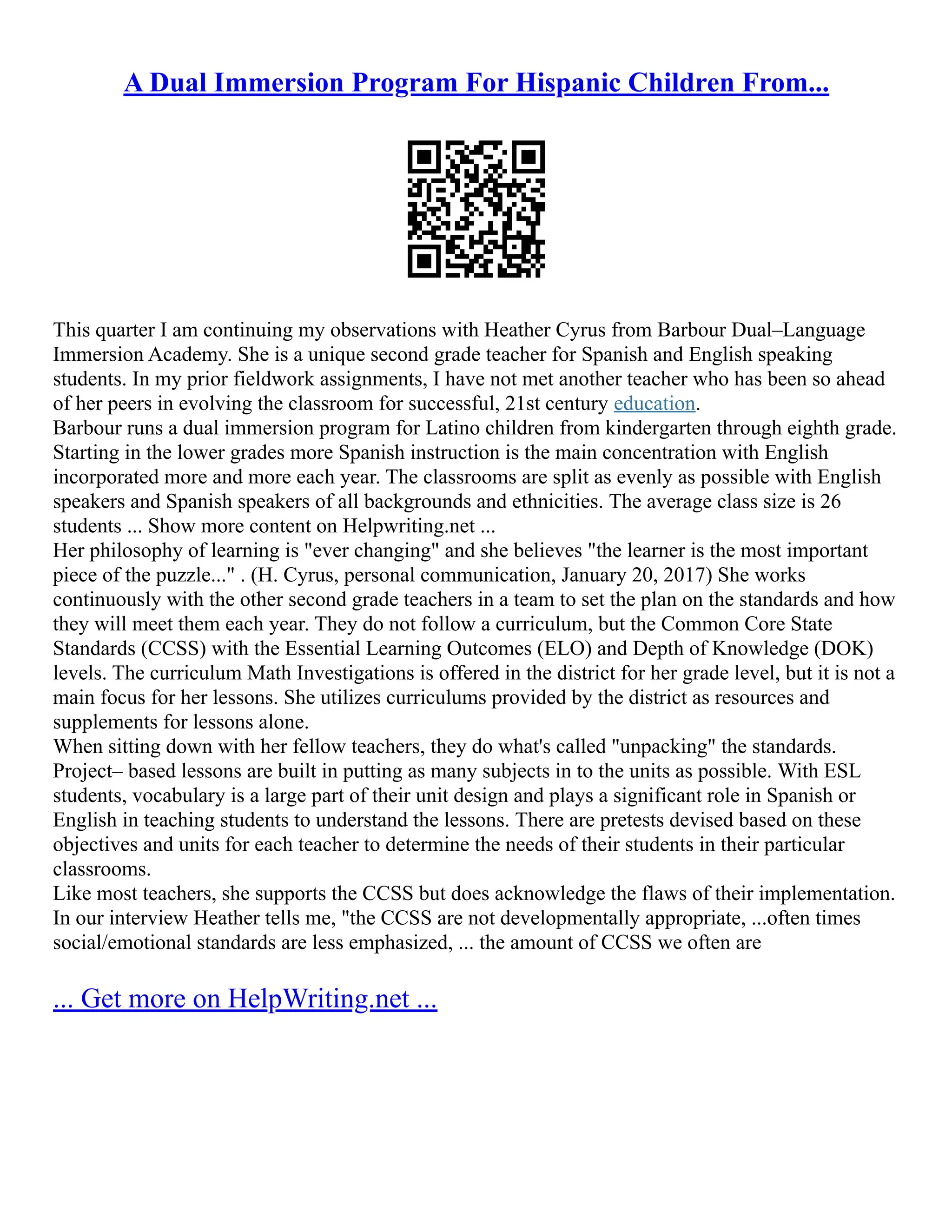 A Dual Immersion Program For Hispanic Children From...
This quarter I am continuing my observations with Heather Cyrus from Barbour Dual–Language
Immersion Academy. She is a unique second grade teacher for Spanish and English speaking
students. In my prior fieldwork assignments, I have not met another teacher who has been so ahead
of her peers in evolving the classroom for successful, 21st century education.
Barbour runs a dual immersion program for Latino children from kindergarten through eighth grade.
Starting in the lower grades more Spanish instruction is the main concentration with English
incorporated more and more each year. The classrooms are split as evenly as possible with English
speakers and Spanish speakers of all backgrounds and ethnicities. The average class size is 26
students ... Show more content on Helpwriting.net ...
Her philosophy of learning is "ever changing" and she believes "the learner is the most important
piece of the puzzle..." . (H. Cyrus, personal communication, January 20, 2017) She works
continuously with the other second grade teachers in a team to set the plan on the standards and how
they will meet them each year. They do not follow a curriculum, but the Common Core State
Standards (CCSS) with the Essential Learning Outcomes (ELO) and Depth of Knowledge (DOK)
levels. The curriculum Math Investigations is offered in the district for her grade level, but it is not a
main focus for her lessons. She utilizes curriculums provided by the district as resources and
supplements for lessons alone.
When sitting down with her fellow teachers, they do what's called "unpacking" the standards.
Project– based lessons are built in putting as many subjects in to the units as possible. With ESL
students, vocabulary is a large part of their unit design and plays a significant role in Spanish or
English in teaching students to understand the lessons. There are pretests devised based on these
objectives and units for each teacher to determine the needs of their students in their particular
classrooms.
Like most teachers, she supports the CCSS but does acknowledge the flaws of their implementation.
In our interview Heather tells me, "the CCSS are not developmentally appropriate, ...often times
social/emotional standards are less emphasized, ... the amount of CCSS we often are
... Get more on HelpWriting.net ...
 