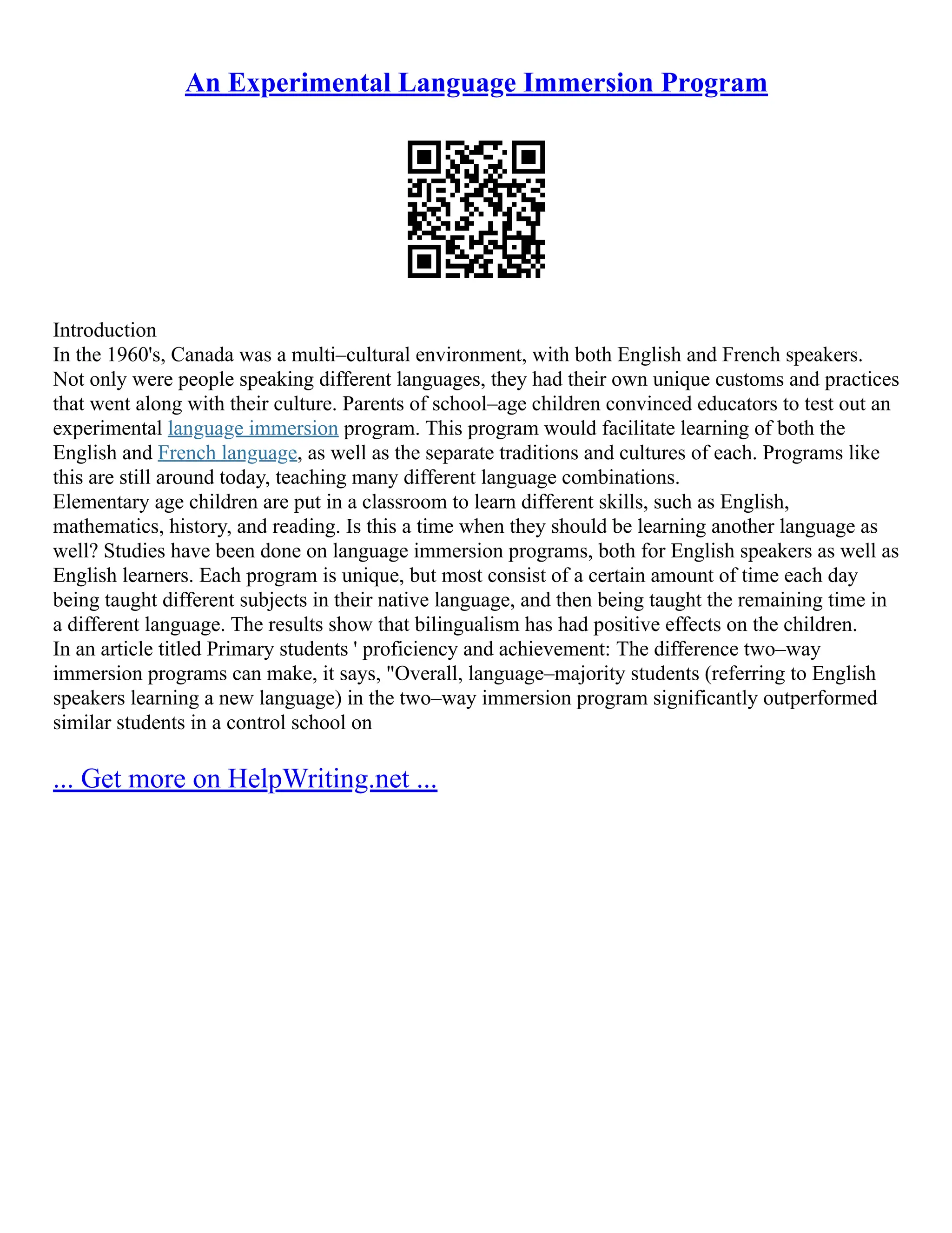 An Experimental Language Immersion Program
Introduction
In the 1960's, Canada was a multi–cultural environment, with both English and French speakers.
Not only were people speaking different languages, they had their own unique customs and practices
that went along with their culture. Parents of school–age children convinced educators to test out an
experimental language immersion program. This program would facilitate learning of both the
English and French language, as well as the separate traditions and cultures of each. Programs like
this are still around today, teaching many different language combinations.
Elementary age children are put in a classroom to learn different skills, such as English,
mathematics, history, and reading. Is this a time when they should be learning another language as
well? Studies have been done on language immersion programs, both for English speakers as well as
English learners. Each program is unique, but most consist of a certain amount of time each day
being taught different subjects in their native language, and then being taught the remaining time in
a different language. The results show that bilingualism has had positive effects on the children.
In an article titled Primary students ' proficiency and achievement: The difference two–way
immersion programs can make, it says, "Overall, language–majority students (referring to English
speakers learning a new language) in the two–way immersion program significantly outperformed
similar students in a control school on
... Get more on HelpWriting.net ...
 